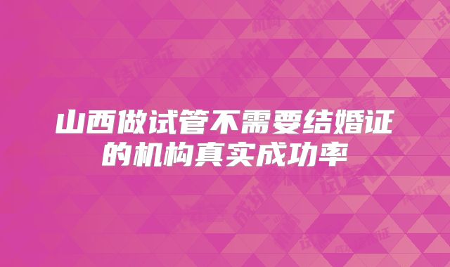 山西做试管不需要结婚证的机构真实成功率