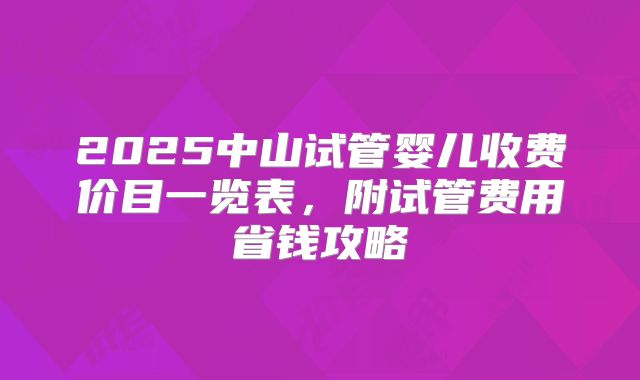 2025中山试管婴儿收费价目一览表，附试管费用省钱攻略