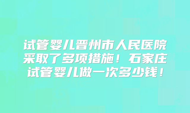 试管婴儿晋州市人民医院采取了多项措施！石家庄试管婴儿做一次多少钱！