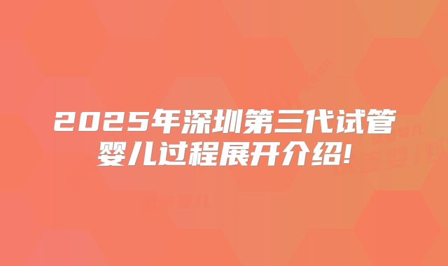 2025年深圳第三代试管婴儿过程展开介绍!