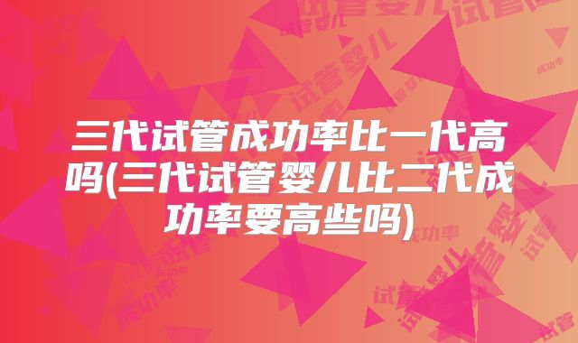 三代试管成功率比一代高吗(三代试管婴儿比二代成功率要高些吗)