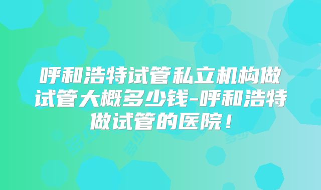 呼和浩特试管私立机构做试管大概多少钱-呼和浩特做试管的医院！
