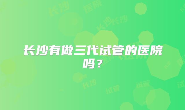 长沙有做三代试管的医院吗?