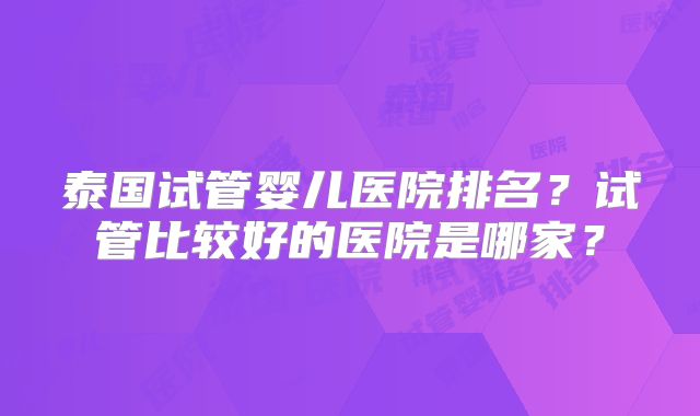 泰国试管婴儿医院排名？试管比较好的医院是哪家？