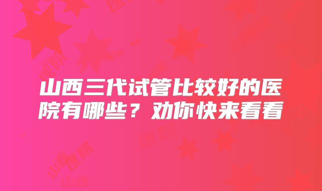 山西三代试管比较好的医院有哪些？劝你快来看看