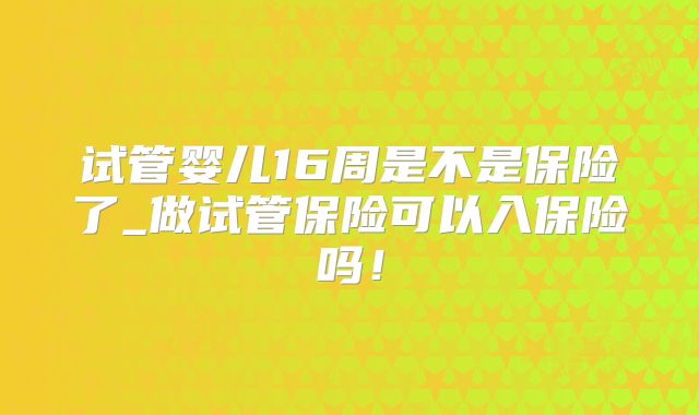 试管婴儿16周是不是保险了_做试管保险可以入保险吗！