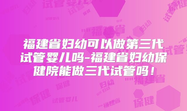 福建省妇幼可以做第三代试管婴儿吗-福建省妇幼保健院能做三代试管吗！