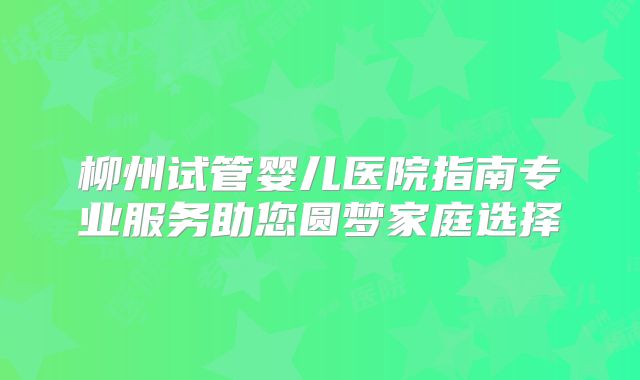 柳州试管婴儿医院指南专业服务助您圆梦家庭选择