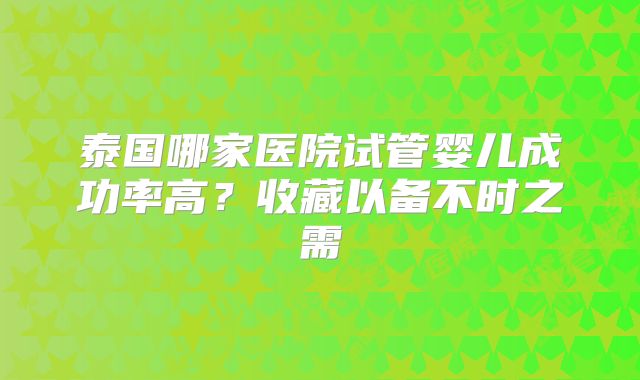 泰国哪家医院试管婴儿成功率高?收藏以备不时之需