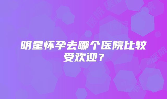 明星怀孕去哪个医院比较受欢迎?