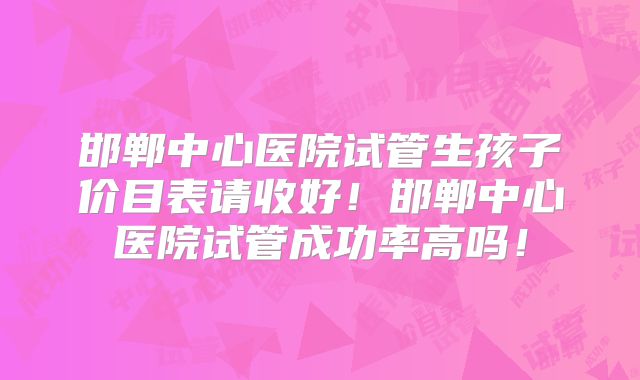 邯郸中心医院试管生孩子价目表请收好！邯郸中心医院试管成功率高吗！
