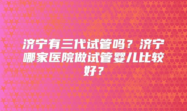 济宁有三代试管吗?济宁哪家医院做试管婴儿比较好?