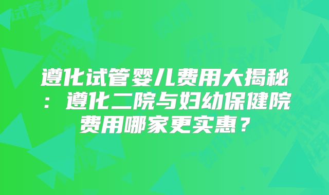 遵化试管婴儿费用大揭秘：遵化二院与妇幼保健院费用哪家更实惠？