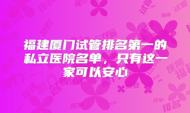 福建厦门试管排名第一的私立医院名单，只有这一家可以安心