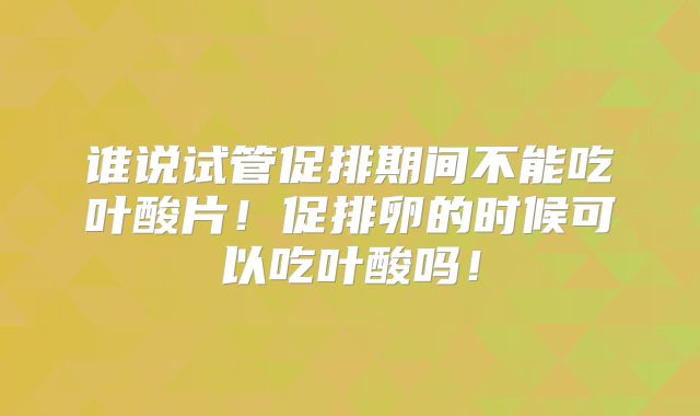 谁说试管促排期间不能吃叶酸片！促排卵的时候可以吃叶酸吗！