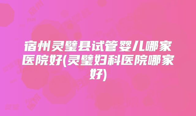 宿州灵璧县试管婴儿哪家医院好(灵璧妇科医院哪家好)