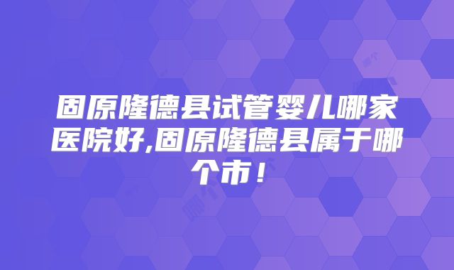 固原隆德县试管婴儿哪家医院好,固原隆德县属于哪个市!