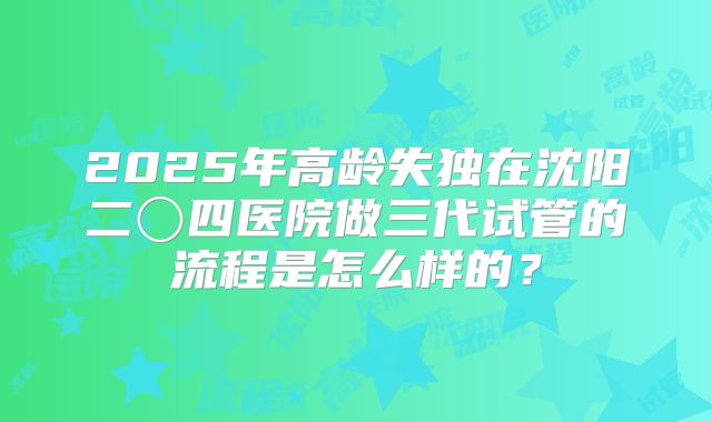 2025年高龄失独在沈阳二〇四医院做三代试管的流程是怎么样的？