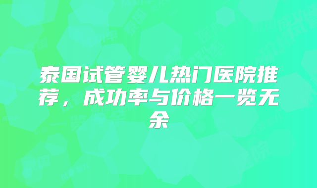 泰国试管婴儿热门医院推荐，成功率与价格一览无余