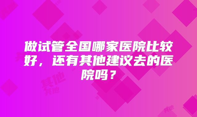 做试管全国哪家医院比较好，还有其他建议去的医院吗？