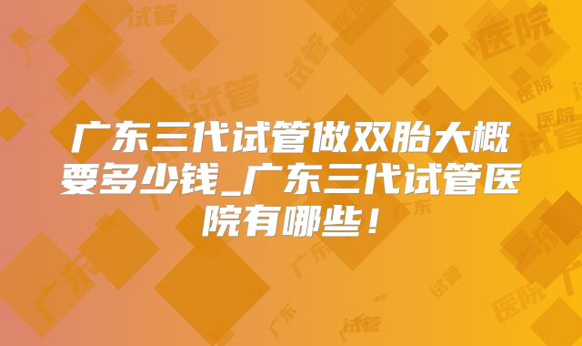 广东三代试管做双胎大概要多少钱_广东三代试管医院有哪些!
