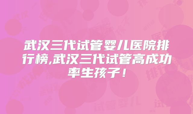 武汉三代试管婴儿医院排行榜,武汉三代试管高成功率生孩子！