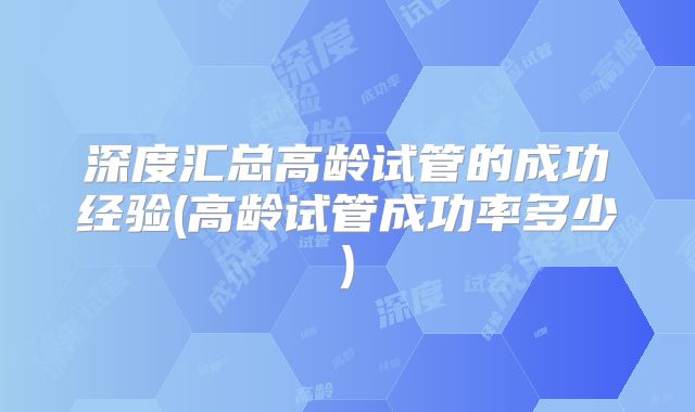 深度汇总高龄试管的成功经验(高龄试管成功率多少)