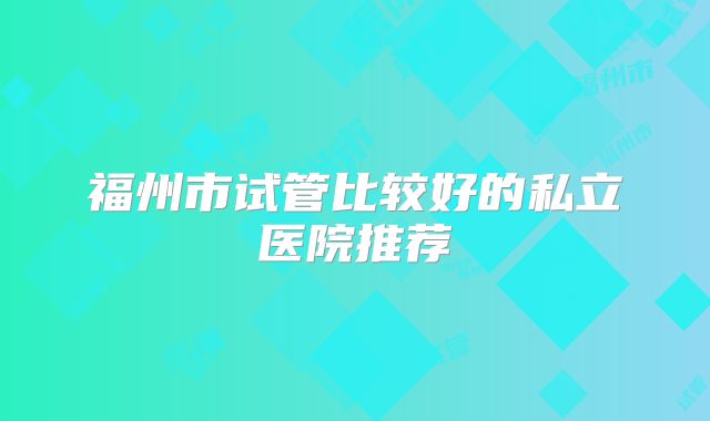 福州市试管比较好的私立医院推荐