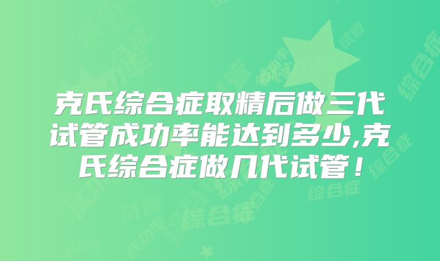 克氏综合症取精后做三代试管成功率能达到多少,克氏综合症做几代试管！