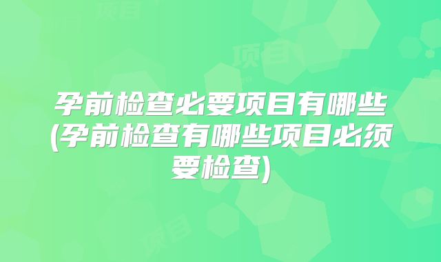 孕前检查必要项目有哪些(孕前检查有哪些项目必须要检查)