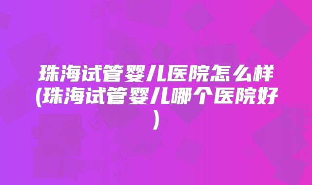 珠海试管婴儿医院怎么样(珠海试管婴儿哪个医院好)
