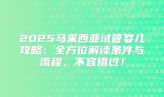2025马来西亚试管婴儿攻略：全方位解读条件与流程，不容错过！