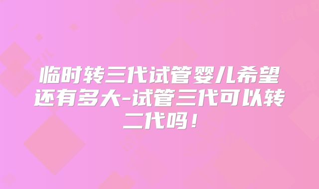 临时转三代试管婴儿希望还有多大-试管三代可以转二代吗！