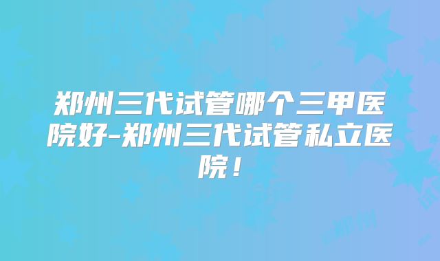 郑州三代试管哪个三甲医院好-郑州三代试管私立医院!