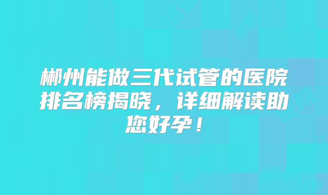 郴州能做三代试管的医院排名榜揭晓，详细解读助您好孕！