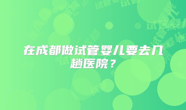 在成都做试管婴儿要去几趟医院?