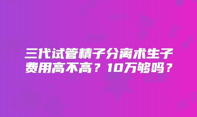 三代试管精子分离术生子费用高不高？10万够吗？