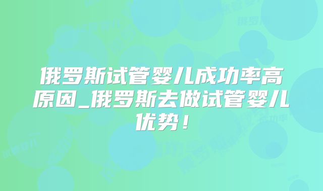 俄罗斯试管婴儿成功率高原因_俄罗斯去做试管婴儿优势！
