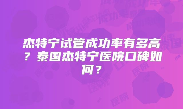 杰特宁试管成功率有多高？泰国杰特宁医院口碑如何？