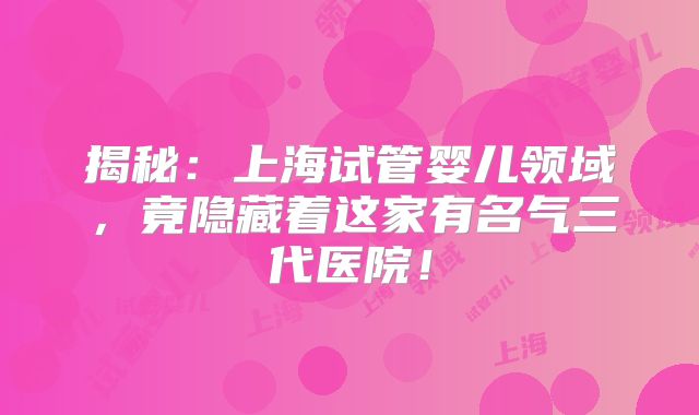 揭秘：上海试管婴儿领域，竟隐藏着这家有名气三代医院！