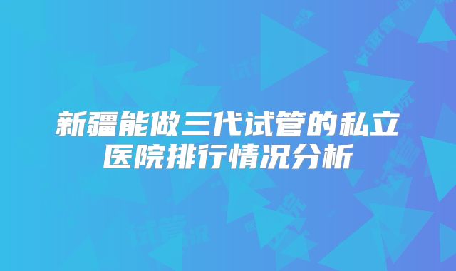 新疆能做三代试管的私立医院排行情况分析