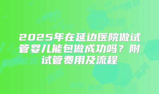 2025年在延边医院做试管婴儿能包做成功吗？附试管费用及流程