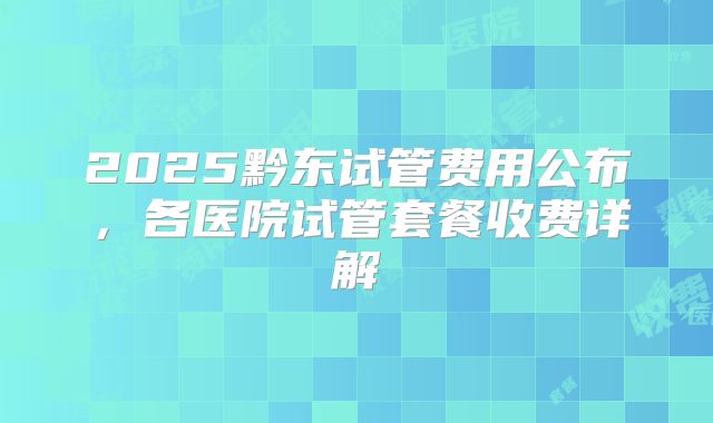 2025黔东试管费用公布,各医院试管套餐收费详解