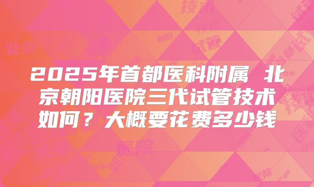 2025年首都医科附属 北京朝阳医院三代试管技术如何？大概要花费多少钱
