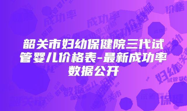 韶关市妇幼保健院三代试管婴儿价格表-最新成功率数据公开