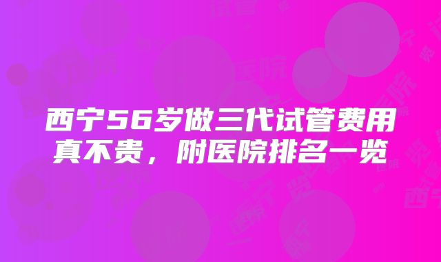 西宁56岁做三代试管费用真不贵，附医院排名一览