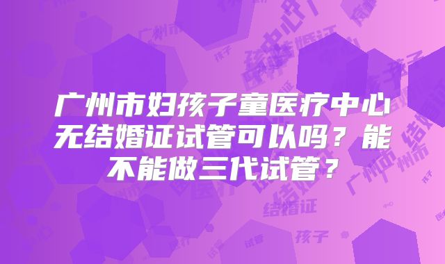 广州市妇孩子童医疗中心无结婚证试管可以吗？能不能做三代试管？