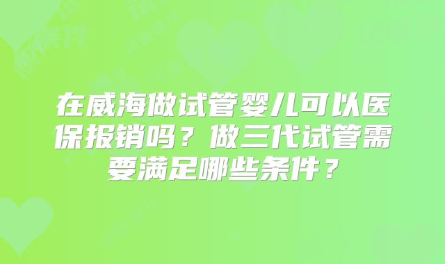 在威海做试管婴儿可以医保报销吗？做三代试管需要满足哪些条件？