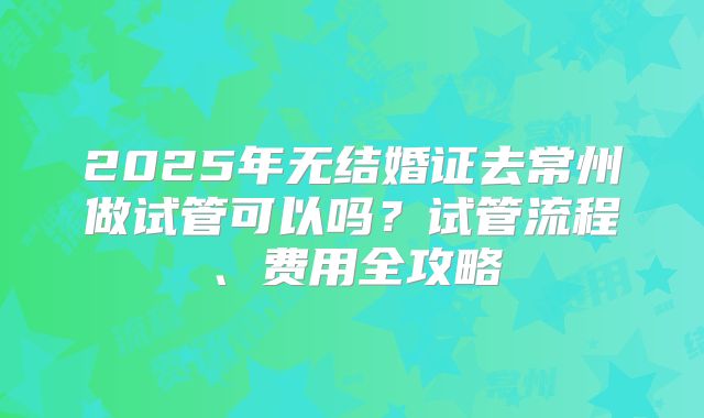 2025年无结婚证去常州做试管可以吗?试管流程、费用全攻略