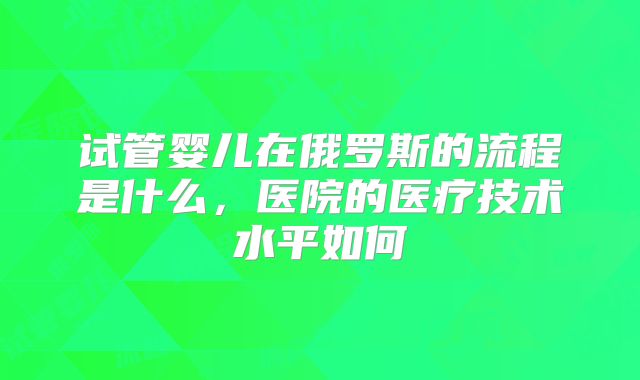 试管婴儿在俄罗斯的流程是什么，医院的医疗技术水平如何